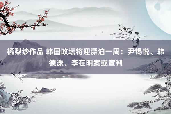 橘梨纱作品 韩国政坛将迎漂泊一周：尹锡悦、韩德洙、李在明案或宣判