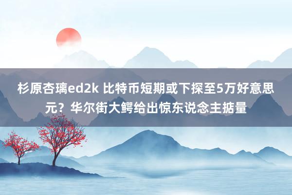 杉原杏璃ed2k 比特币短期或下探至5万好意思元？华尔街大鳄给出惊东说念主掂量