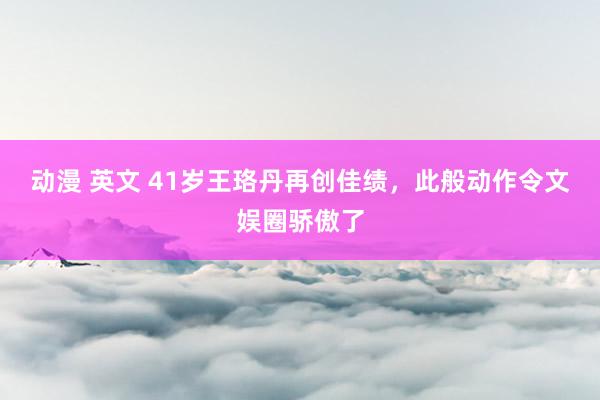 动漫 英文 41岁王珞丹再创佳绩，此般动作令文娱圈骄傲了