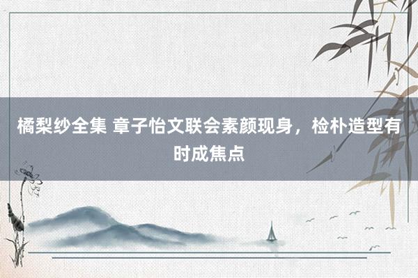 橘梨纱全集 章子怡文联会素颜现身，检朴造型有时成焦点