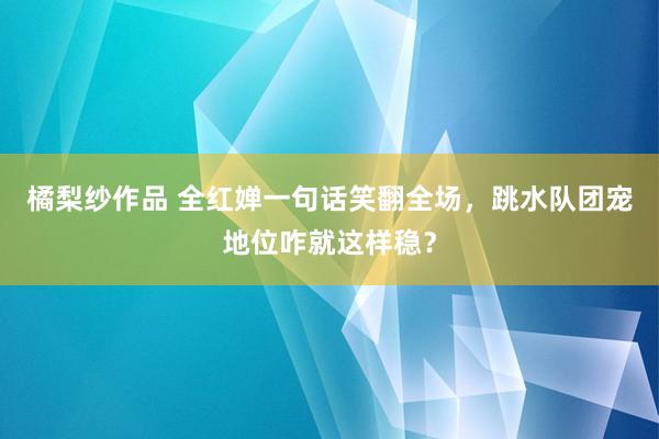 橘梨纱作品 全红婵一句话笑翻全场，跳水队团宠地位咋就这样稳？