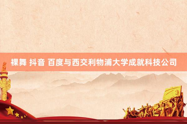 裸舞 抖音 百度与西交利物浦大学成就科技公司