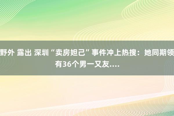 野外 露出 深圳“卖房妲己”事件冲上热搜：她同期领有36个男一又友....