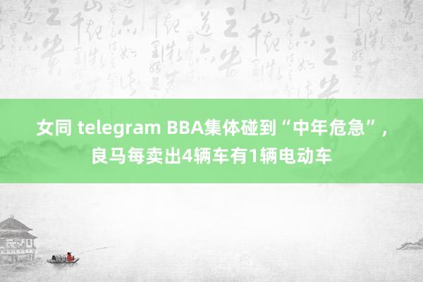 女同 telegram BBA集体碰到“中年危急”，良马每卖出4辆车有1辆电动车