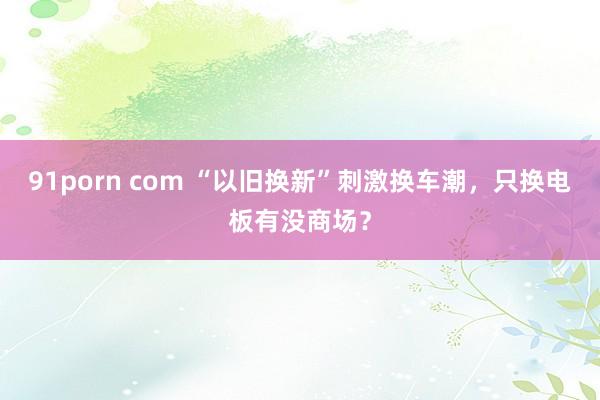 91porn com “以旧换新”刺激换车潮，只换电板有没商场？