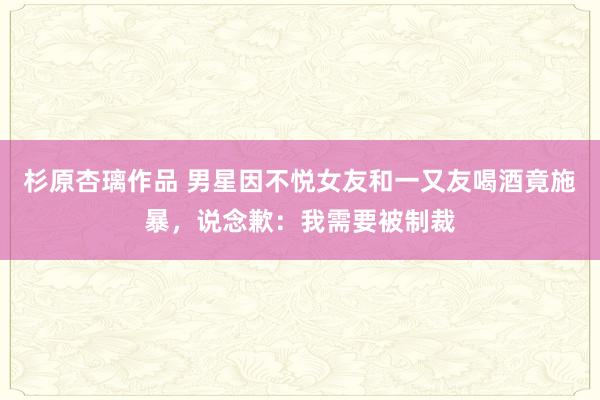 杉原杏璃作品 男星因不悦女友和一又友喝酒竟施暴，说念歉：我需要被制裁