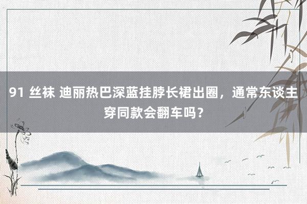 91 丝袜 迪丽热巴深蓝挂脖长裙出圈，通常东谈主穿同款会翻车吗？