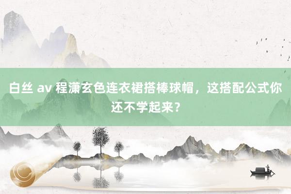 白丝 av 程潇玄色连衣裙搭棒球帽，这搭配公式你还不学起来？