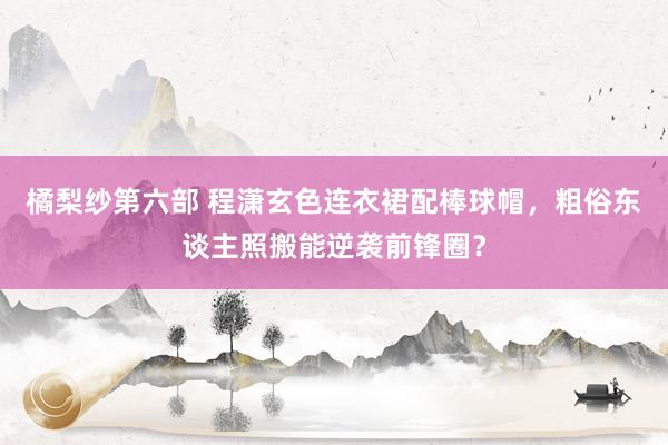 橘梨纱第六部 程潇玄色连衣裙配棒球帽，粗俗东谈主照搬能逆袭前锋圈？