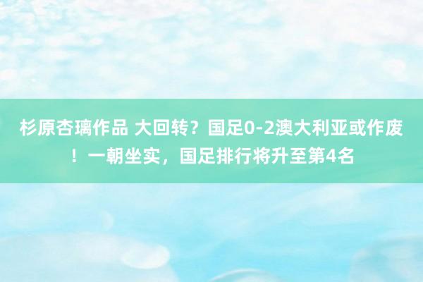 杉原杏璃作品 大回转？国足0-2澳大利亚或作废！一朝坐实，国足排行将升至第4名