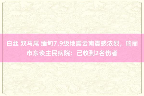 白丝 双马尾 缅甸7.9级地震云南震感浓烈，瑞丽市东谈主民病院：已收到2名伤者
