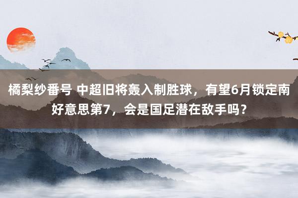 橘梨纱番号 中超旧将轰入制胜球，有望6月锁定南好意思第7，会是国足潜在敌手吗？