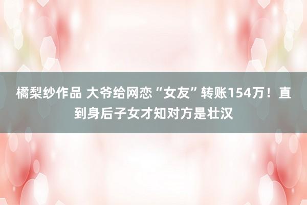 橘梨纱作品 大爷给网恋“女友”转账154万！直到身后子女才知对方是壮汉