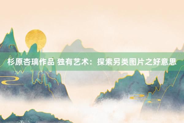 杉原杏璃作品 独有艺术：探索另类图片之好意思