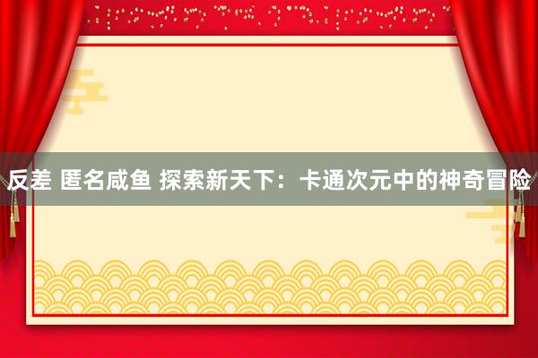 反差 匿名咸鱼 探索新天下：卡通次元中的神奇冒险