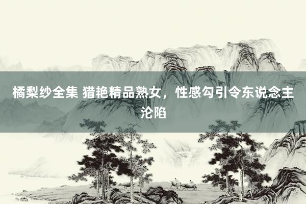 橘梨纱全集 猎艳精品熟女，性感勾引令东说念主沦陷
