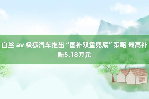 白丝 av 极狐汽车推出“国补双重兜底”策略 最高补贴5.18万元