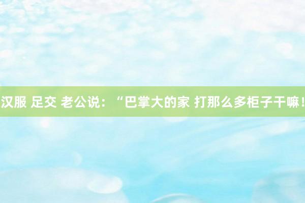 汉服 足交 老公说：“巴掌大的家 打那么多柜子干嘛！