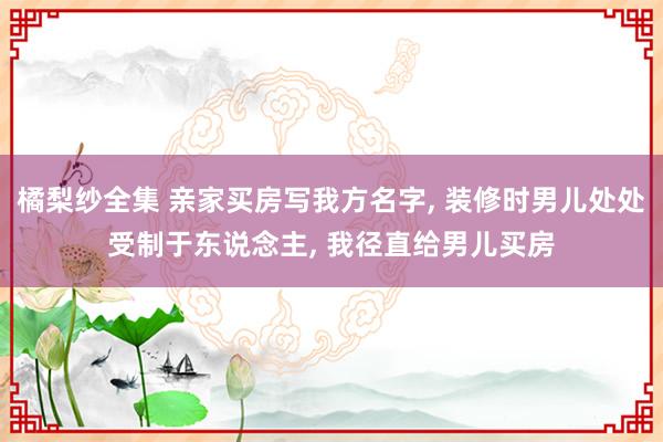 橘梨纱全集 亲家买房写我方名字， 装修时男儿处处受制于东说念主， 我径直给男儿买房