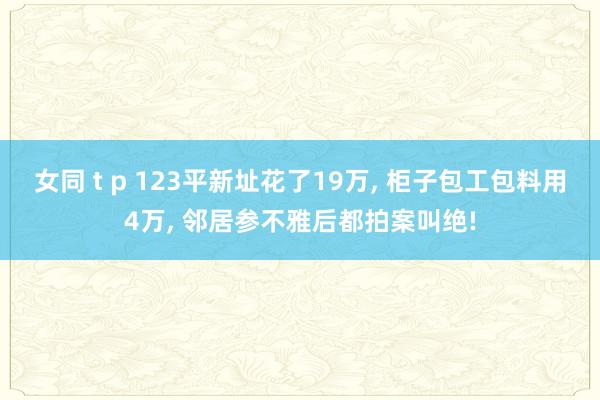 女同 t p 123平新址花了19万， 柜子包工包料用4万， 邻居参不雅后都拍案叫绝!
