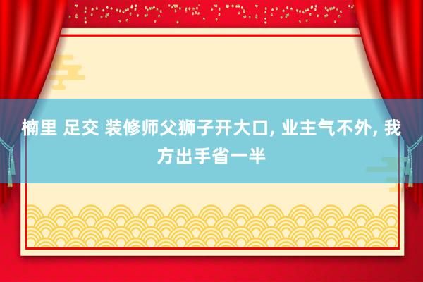 楠里 足交 装修师父狮子开大口， 业主气不外， 我方出手省一半