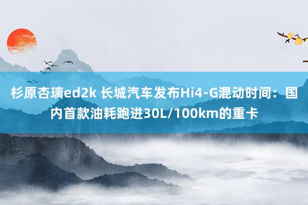 杉原杏璃ed2k 长城汽车发布Hi4-G混动时间：国内首款油耗跑进30L/100km的重卡