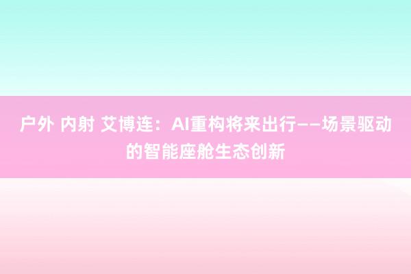 户外 内射 艾博连：AI重构将来出行——场景驱动的智能座舱生态创新