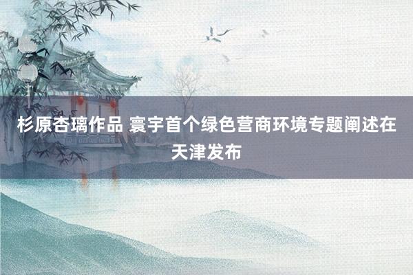 杉原杏璃作品 寰宇首个绿色营商环境专题阐述在天津发布