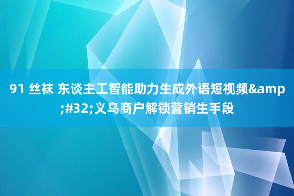 91 丝袜 东谈主工智能助力生成外语短视频&#32;义乌商户解锁营销生手段