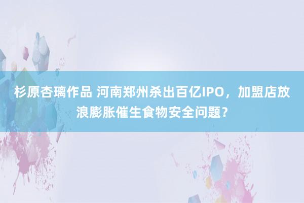 杉原杏璃作品 河南郑州杀出百亿IPO，加盟店放浪膨胀催生食物安全问题？