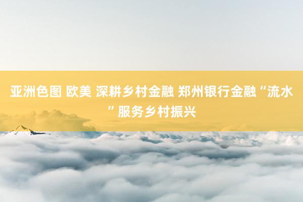 亚洲色图 欧美 深耕乡村金融 郑州银行金融“流水”服务乡村振兴