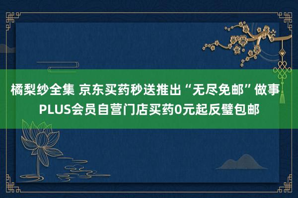 橘梨纱全集 京东买药秒送推出“无尽免邮”做事  PLUS会员自营门店买药0元起反璧包邮