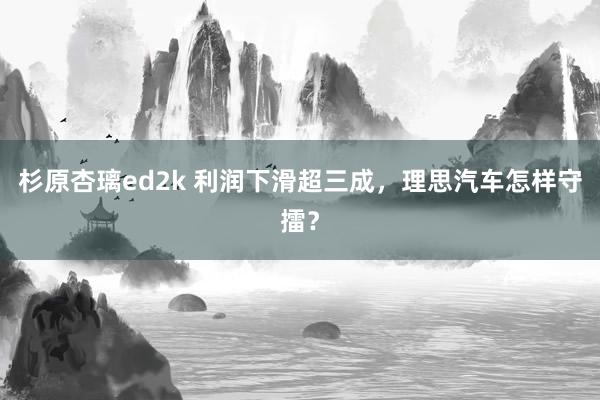 杉原杏璃ed2k 利润下滑超三成，理思汽车怎样守擂？