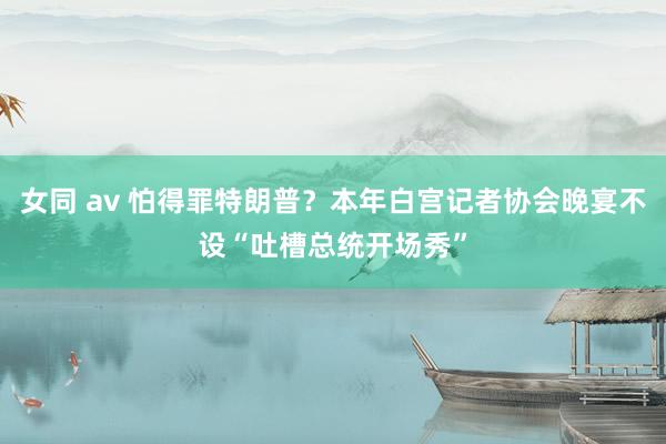 女同 av 怕得罪特朗普？本年白宫记者协会晚宴不设“吐槽总统开场秀”