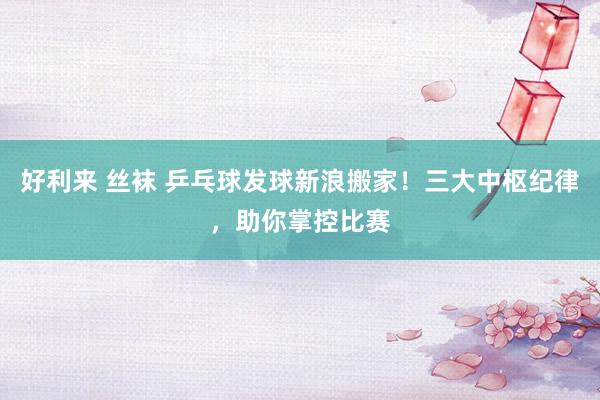 好利来 丝袜 乒乓球发球新浪搬家！三大中枢纪律，助你掌控比赛
