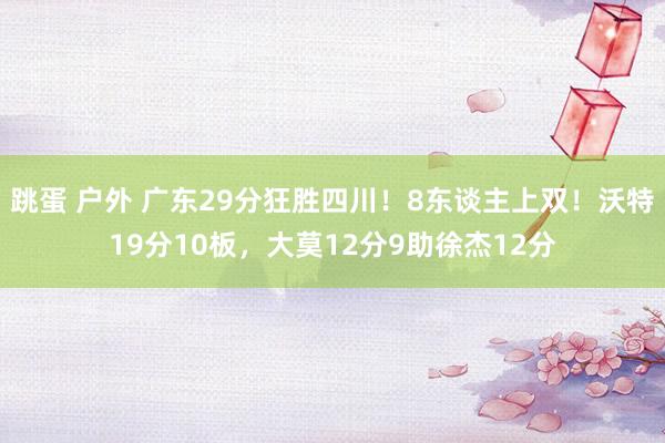 跳蛋 户外 广东29分狂胜四川！8东谈主上双！沃特19分10板，大莫12分9助徐杰12分