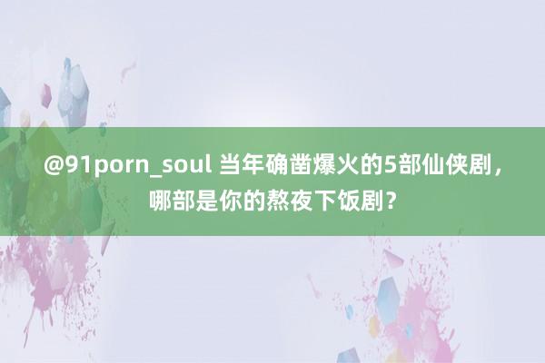 @91porn_soul 当年确凿爆火的5部仙侠剧，哪部是你的熬夜下饭剧？