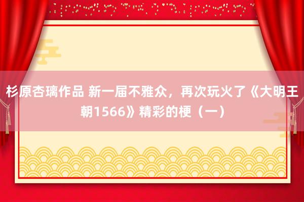 杉原杏璃作品 新一届不雅众，再次玩火了《大明王朝1566》精彩的梗（一）