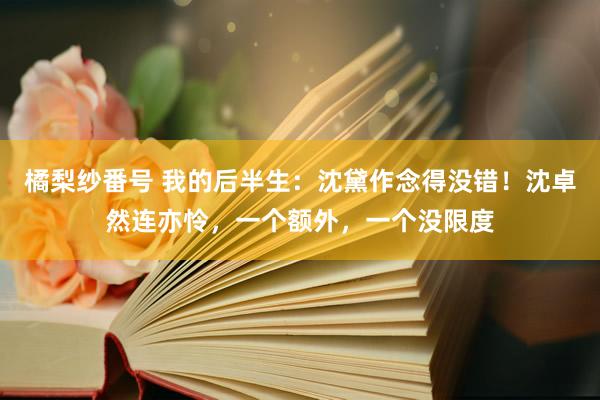 橘梨纱番号 我的后半生：沈黛作念得没错！沈卓然连亦怜，一个额外，一个没限度