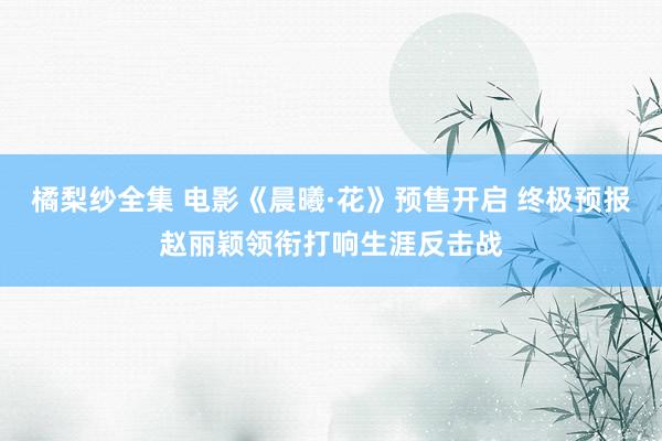 橘梨纱全集 电影《晨曦·花》预售开启 终极预报赵丽颖领衔打响生涯反击战