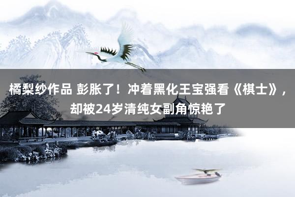 橘梨纱作品 彭胀了！冲着黑化王宝强看《棋士》，却被24岁清纯女副角惊艳了