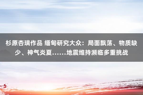 杉原杏璃作品 缅甸研究大众：局面飘荡、物质缺少、神气炎夏……地震维持濒临多重挑战