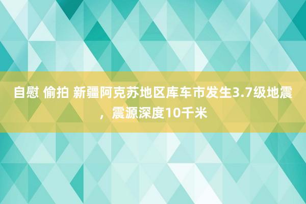 自慰 偷拍 新疆阿克苏地区库车市发生3.7级地震，震源深度10千米