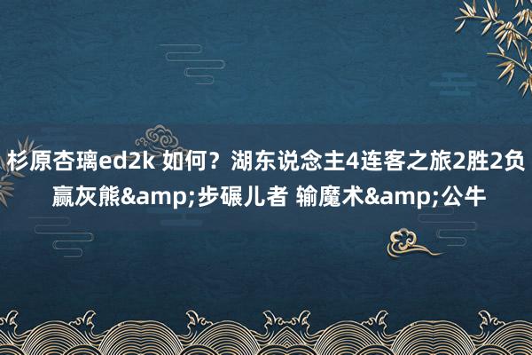杉原杏璃ed2k 如何？湖东说念主4连客之旅2胜2负 赢灰熊&步碾儿者 输魔术&公牛