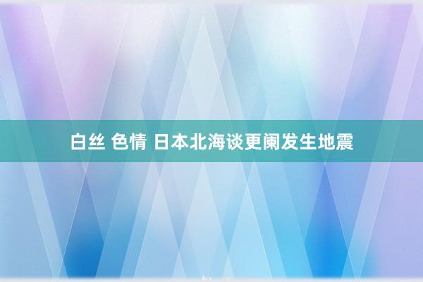 白丝 色情 日本北海谈更阑发生地震