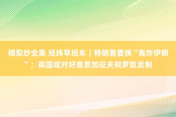 橘梨纱全集 经纬早班车｜特朗普要挟“轰炸伊朗”；英国或对好意思加征关税罗致反制