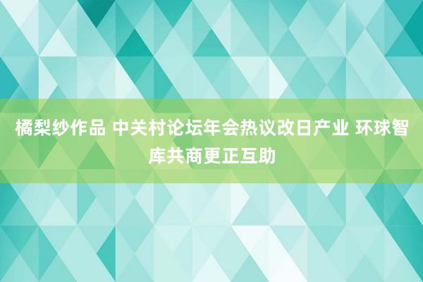 橘梨纱作品 中关村论坛年会热议改日产业 环球智库共商更正互助