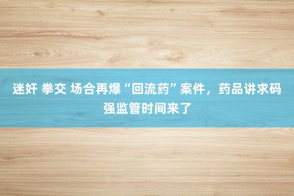迷奸 拳交 场合再爆“回流药”案件，药品讲求码强监管时间来了