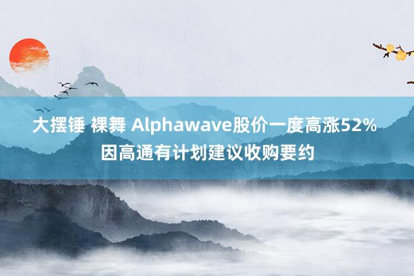 大摆锤 裸舞 Alphawave股价一度高涨52% 因高通有计划建议收购要约