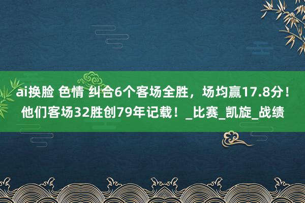 ai换脸 色情 纠合6个客场全胜，场均赢17.8分！他们客场32胜创79年记载！_比赛_凯旋_战绩